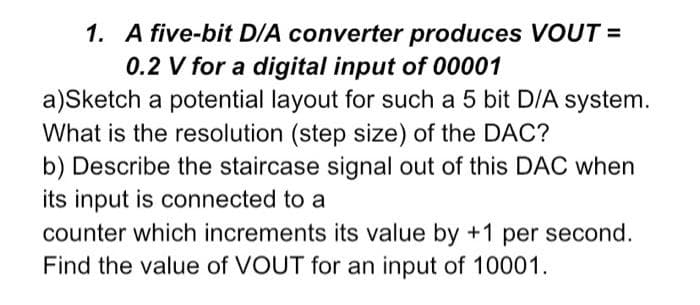 1. A five-bit D/A converter produces VOUT =
0.2 V for a digital input of 00001
a)Sketch a potential layout for such a 5 bit D/A system.
What is the resolution (step size) of the DAC?
b) Describe the staircase signal out of this DAC when
its input is connected to a
counter which increments its value by +1 per second.
Find the value of VOUT for an input of 10001.
