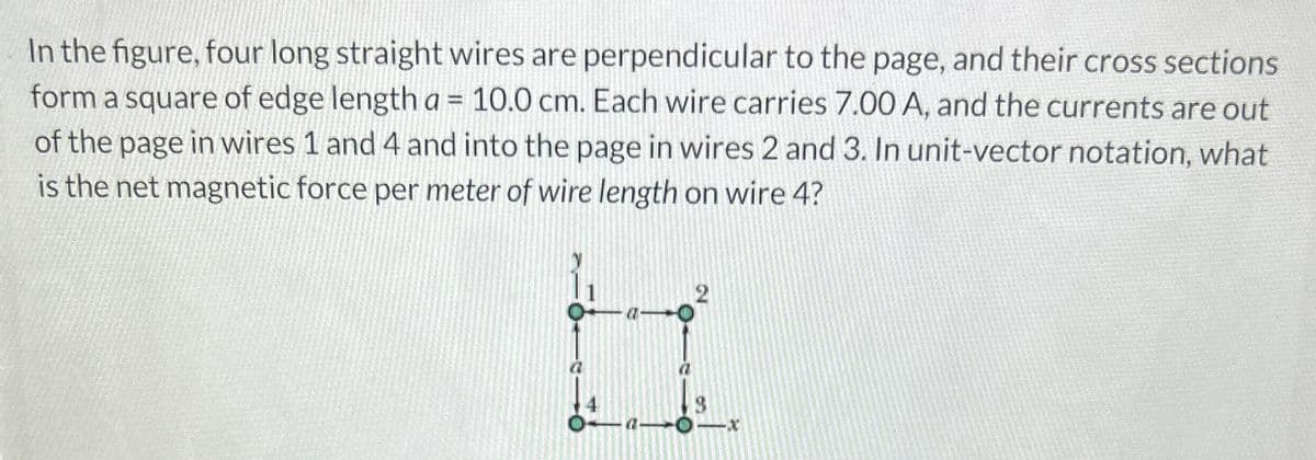 In the figure, four long straight wires are perpendicular to the page, and their cross sections
form a square of edge length a = 10.0 cm. Each wire carries 7.00 A, and the currents are out
of the page in wires 1 and 4 and into the page in wires 2 and 3. In unit-vector notation, what
is the net magnetic force per meter of wire length on wire 4?
2
3
Oα-
x
