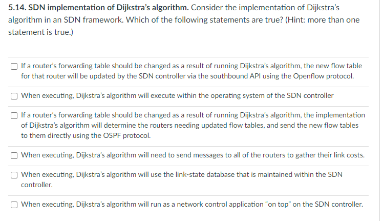 5.14. SDN implementation of Dijkstra's algorithm. Consider the implementation of Dijkstra's
algorithm in an SDN framework. Which of the following statements are true? (Hint: more than one
statement is true.)
If a router's forwarding table should be changed as a result of running Dijkstra's algorithm, the new flow table
for that router will be updated by the SDN controller via the southbound API using the Openflow protocol.
When executing, Dijkstra's algorithm will execute within the operating system of the SDN controller
If a router's forwarding table should be changed as a result of running Dijkstra's algorithm, the implementation
of Dijkstra's algorithm will determine the routers needing updated flow tables, and send the new flow tables
to them directly using the OSPF protocol.
When executing, Dijkstra's algorithm will need to send messages to all of the routers to gather their link costs.
When executing, Dijkstra's algorithm will use the link-state database that is maintained within the SDN
controller.
When executing, Dijkstra's algorithm will run as a network control application "on top" on the SDN controller.