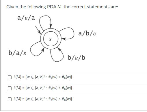 Given the following PDA M, the correct statements are:
a/ɛ/a
b/a/ɛ
a/b/ɛ
b/ɛ/b
L(M) = {w€ {a, b}* : #₂(w) = #b(w)}
L(M) = {w€ {a, b}* : #a(w) > #b(w)}
L(M) = {w€ {a, b}* : #a(w) < #b(w)}