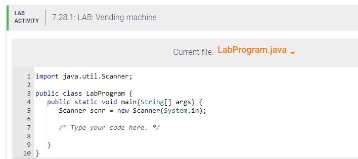LAB
ACTIVITY
1 import java.util.Scanner;
3 public class LabProgram {
N34567890
2
7.28.1: LAB: Vending machine
10 }
Current file: LabProgram.java
public static void main(String[] args) {
Scanner scnr = new Scanner(System.in);
/* Type your code here. */
}