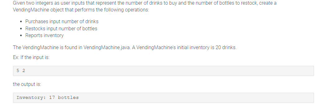 Given two integers as user inputs that represent the number of drinks to buy and the number of bottles to restock, create a
Vending Machine object that performs the following operations:
• Purchases input number of drinks
• Restocks input number of bottles
• Reports inventory
The Vending Machine is found in Vending Machine.java. A Vending Machine's initial inventory is 20 drinks.
Ex: If the input is:
5 2
the output is:
Inventory: 17 bottles