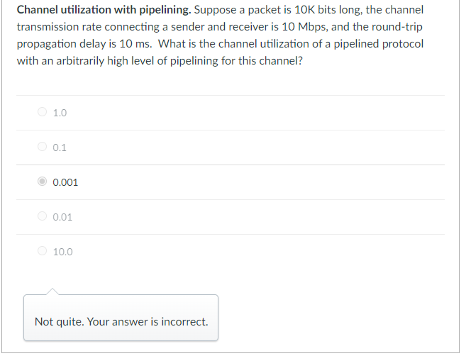 Channel utilization with pipelining. Suppose a packet is 10K bits long, the channel
transmission rate connecting a sender and receiver is 10 Mbps, and the round-trip
propagation delay is 10 ms. What is the channel utilization of a pipelined protocol
with an arbitrarily high level of pipelining for this channel?
1.0
0.1
0.001
0.01
10.0
Not quite. Your answer is incorrect.