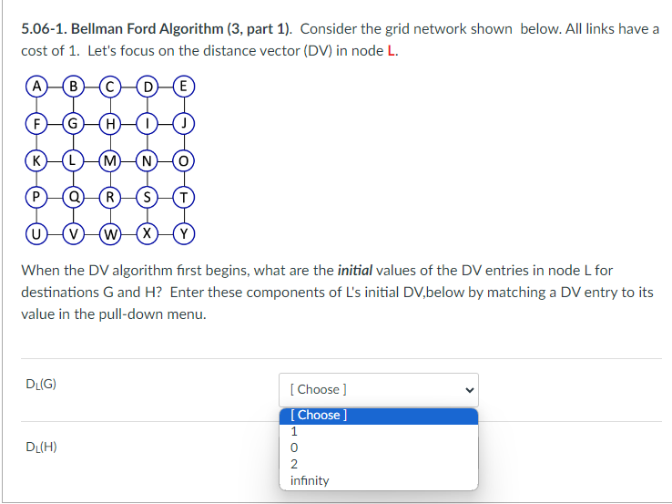 5.06-1. Bellman Ford Algorithm (3, part 1). Consider the grid network shown below. All links have a
cost of 1. Let's focus on the distance vector (DV) in node L.
A (B
(E)
(K)
DL(G)
H
(M)
W X Y
When the DV algorithm first begins, what are the initial values of the DV entries in node L for
destinations G and H? Enter these components of L's initial DV,below by matching a DV entry to its
value in the pull-down menu.
DL(H)
R
[Choose ]
[Choose ]
1
OT
0
2
infinity