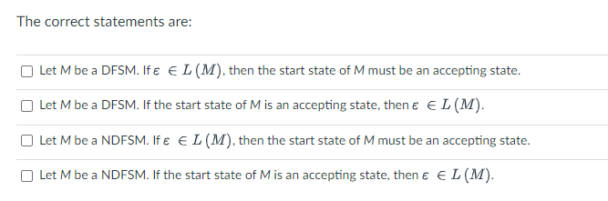 The correct statements are:
Let M be a DFSM. If € € L (M), then the start state of M must be an accepting state.
Let M be a DFSM. If the start state of M is an accepting state, then € € L (M).
Let M be a NDFSM. If & € L (M), then the start state of M must be an accepting state.
Let M be a NDFSM. If the start state of M is an accepting state, then € € L (M).