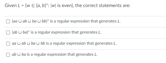 Given L = {w = {a, b}*: |w| is even}, the correct statements are:
(aa U ab Uba U bb)* is a regular expression that generates L.
(ab Uba)* is a regular expression that generates L.
aa U ab U ba U bb is a regular expression that generates L.
ab U ba is a regular expression that generates L.