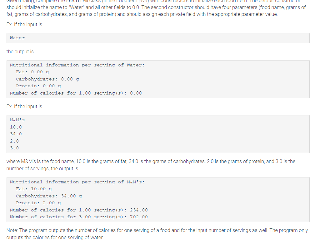 maing, complete the FoodItem Class (in
1.java) with constructors
each food item. me derauit
tructor
should initialize the name to "Water" and all other fields to 0.0. The second constructor should have four parameters (food name, grams of
fat, grams of carbohydrates, and grams of protein) and should assign each private field with the appropriate parameter value.
Ex: If the input is:
Water
the output is:
Nutritional information per serving of Water:
Fat: 0.00 g
Carbohydrates: 0.00 g
Protein: 0.00 q
Number of calories for 1.00 serving (s): 0.00
Ex: If the input is:
M&M's
10.0
34.0
2.0
3.0
where M&M's is the food name, 10.0 is the grams of fat, 34.0 is the grams of carbohydrates, 2.0 is the grams of protein, and 3.0 is the
number of servings, the output is:
Nutritional information per serving of M&M's:
Fat: 10.00 g
Carbohydrates: 34.00 g
Protein: 2.00 g
Number of calories for 1.00
Number of calories for 3.00
serving (s): 234.00
serving (s): 702.00
Note: The program outputs the number of calories for one serving of a food and for the input number of servings as well. The program only
outputs the calories for one serving of water.