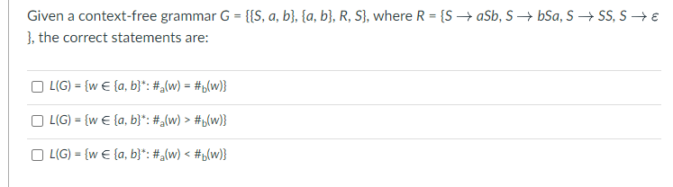 Given a context-free grammar G = {[S, a, b}, {a, b}, R, S}, where R = {SaSb, S→ bSa, S→ SS, S→ €
}, the correct statements are:
| L(G) = {w € {a, b}*: #a(w) = #b(w)}
L(G) = {w € (a, b)*: #a(w) > #b(w)}
L(G) = {w€ (a, b)*: #a(w) < #b(w)}
U
