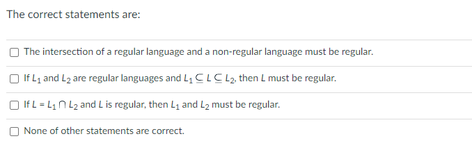 The correct statements are:
The intersection of a regular language and a non-regular language must be regular.
If L₁ and L₂ are regular languages and L₁ CLC L2, then L must be regular.
If L = L₁ L₂ and L is regular, then L₁ and L2 must be regular.
None of other statements are correct.