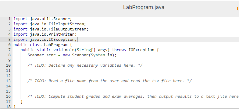 1 import java.util.Scanner;
2 import java.io.FileInputStream;
3 import java.io.FileOutputStream;
4 import java.io.Printwriter;
5 import java.io.IOException;
6 public class LabProgram {
7 public static void main(String[] args) throws IOException {
8
Scanner scnr = new Scanner(System.in);
9
10
/* TODO: Declare any necessary variables here. */
11
12
13
14
15
16
17
m 5
LabProgram.java
18}
/* TODO: Read a file name from the user and read the tsv file here. */
/* TODO: Compute student grades and exam averages, then output results to a text file here
}