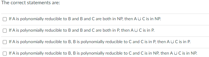 The correct statements are:
If A is polynomially reducible to B and B and C are both in NP, then AU C is in NP.
If A is polynomially reducible to B and B and C are both in P, then AU C is in P.
If A is polynomially reducible to B, B is polynomially reducible to C and C is in P, then AUC is in P.
If A is polynomially reducible to B, B is polynomially reducible to C and C is in NP, then AUC is in NP.