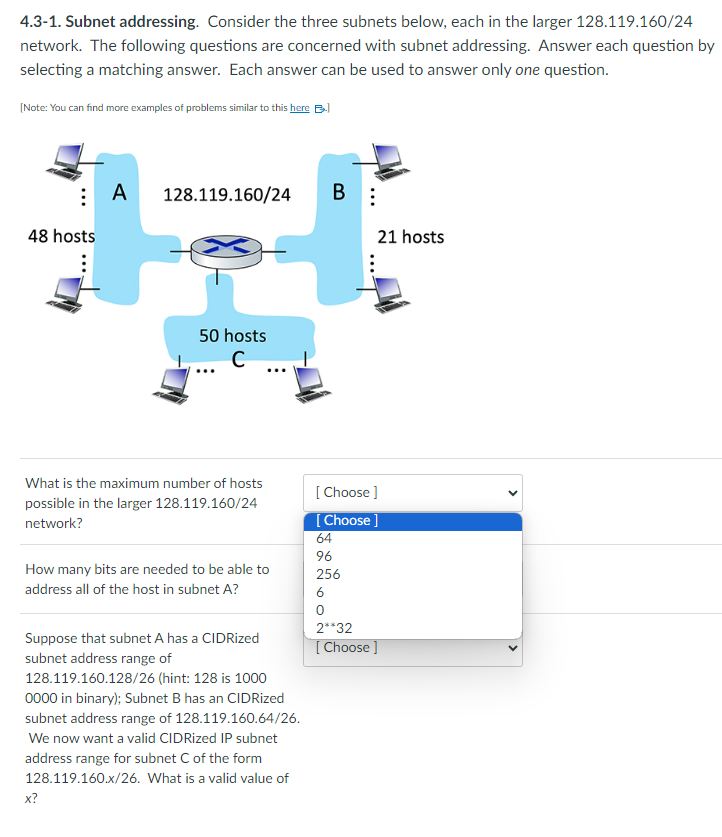 4.3-1. Subnet addressing. Consider the three subnets below, each in the larger 128.119.160/24
network. The following questions are concerned with subnet addressing. Answer each question by
selecting a matching answer. Each answer can be used to answer only one question.
[Note: You can find more examples of problems similar to this here B
⠀ A
48 hosts
:
128.119.160/24
50 hosts
с
What is the maximum number of hosts
possible in the larger 128.119.160/24
network?
x?
How many bits are needed to be able to
address all of the host in subnet A?
Suppose that subnet A has a CIDRized
subnet address range of
128.119.160.128/26 (hint: 128 is 1000
0000 in binary); Subnet B has an CIDRized
subnet address range of 128.119.160.64/26.
We now want a valid CIDRized IP subnet
address range for subnet C of the form
128.119.160.x/26. What is a valid value of
B:
21 hosts
[Choose ]
[Choose ]
64
96
256
6
0
2**32
[Choose ]