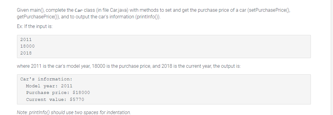 Given main(), complete the Car class (in file Car.java) with methods to set and get the purchase price of a car (set Purchase Price(),
getPurchase Price()), and to output the car's information (printInfo()).
Ex: If the input is:
2011
18000
2018
where 2011 is the car's model year, 18000 is the purchase price, and 2018 is the current year, the output is:
Car's information:
Model year: 2011
Purchase price: $18000
Current value: $5770
Note: printInfo() should use two spaces for indentation.
