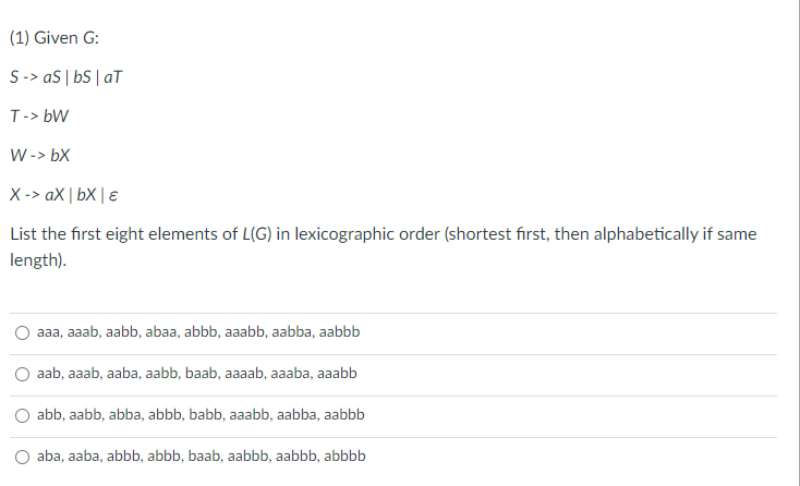 (1) Given G:
S-> aS | bs | aT
T-> bW
W -> bX
X-> ax | bX | €
List the first eight elements of L(G) in lexicographic order (shortest first, then alphabetically if same
length).
aaa, aaab, aabb, abaa, abbb, aaabb, aabba, aabbb
aab, aaab, aaba, aabb, baab, aaaab, aaaba, aaabb
abb, aabb, abba, abbb, babb, aaabb, aabba, aabbb
O aba, aaba, abbb, abbb, baab, aabbb, aabbb, abbbb