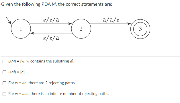 Given the following PDA M, the correct statements are:
1
ɛ/ɛ/a
L(M) = {a}.
ɛ/ɛ/a
L(M) = {w: w contains the substring a}.
2
a/a/ɛ
For w = aa, there are 2 rejecting paths.
For w = aaa, there is an infinite number of rejecting paths.
3