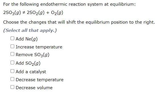 For the following endothermic reaction system at equilibrium:
2503(g) 2 2502(g) + O2(g)
Choose the changes that will shift the equilibrium position to the right.
(Select all that apply.)
O Add Ne(g)
O Increase temperature
Remove SO3(g)
O Add SO2(g)
Add a catalyst
O Decrease temperature
O Decrease volume
