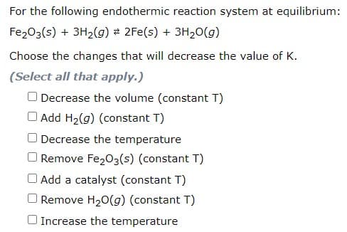 For the following endothermic reaction system at equilibrium:
Fe203(s) + 3H2(g) 2Fe(s) + 3H20(g)
Choose the changes that will decrease the value of K.
(Select all that apply.)
O Decrease the volume (constant T)
O Add H2(g) (constant T)
Decrease the temperature
O Remove Fe203(s) (constant T)
Add a catalyst (constant T)
Remove H20(g) (constant T)
O Increase the temperature
