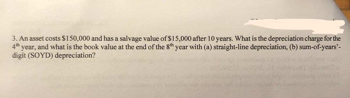 3. An asset costs $150,000 and has a salvage value of $15,000 after 10 years. What is the depreciation charge for the
4th year, and what is the book value at the end of the 8th year with (a) straight-line depreciation, (b) sum-of-years'-
digit (SOYD) depreciation?
200
