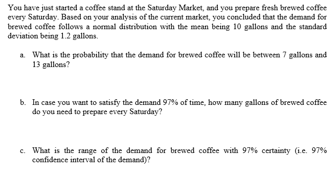 You have just started a coffee stand at the Saturday Market, and you prepare fresh brewed coffee
every Saturday. Based on your analysis of the current market, you concluded that the demand for
brewed coffee follows a normal distribution with the mean being 10 gallons and the standard
deviation being 1.2 gallons.
a. What is the probability that the demand for brewed coffee will be between 7 gallons and
13 gallons?
b. In case you want to satisfy the demand 97% of time, how many gallons of brewed coffee
do you need to prepare every Saturday?
c. What is the range of the demand for brewed coffee with 97% certainty (i.e. 97%
confidence interval of the demand)?