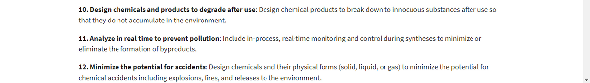 10. Design chemicals and products to degrade after use: Design chemical products to break down to innocuous substances after use so
that they do not accumulate in the environment.
11. Analyze in real time to prevent pollution: Include in-process, real-time monitoring and control during syntheses to minimize or
eliminate the formation of byproducts.
12. Minimize the potential for accidents: Design chemicals and their physical forms (solid, liquid, or gas) to minimize the potential for
chemical accidents including explosions, fires, and releases to the environment.
