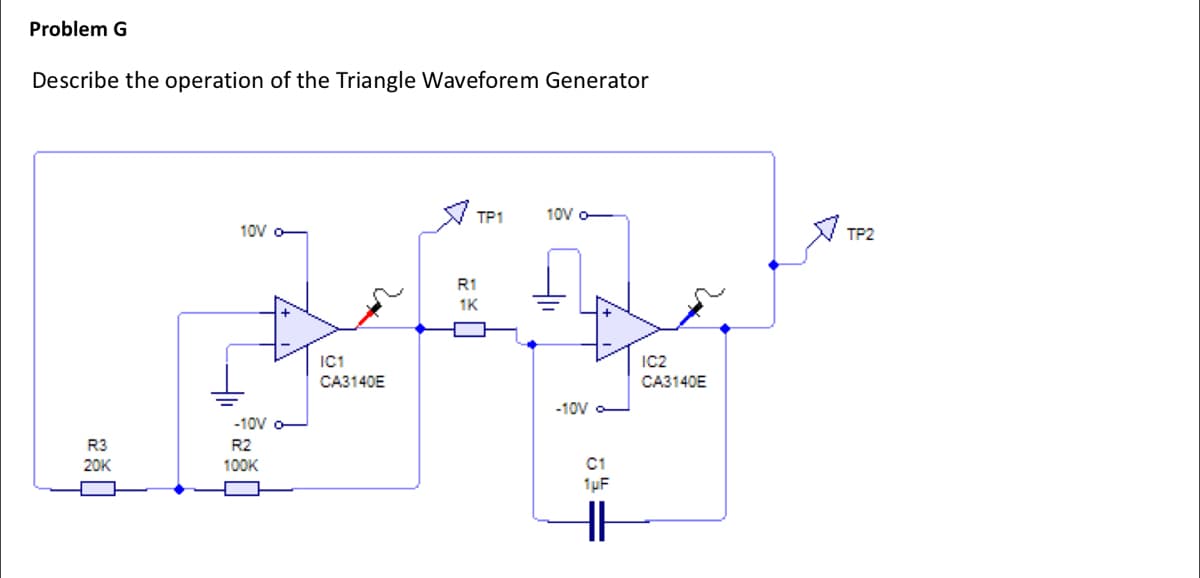 Problem G
Describe the operation of the Triangle Waveforem Generator
R3
20K
10V
-10V
R2
100K
IC1
CA3140E
TP1
R1
1K
10V -
-10V -
C1
1µF
HI
IC2
CA3140E
TP2
