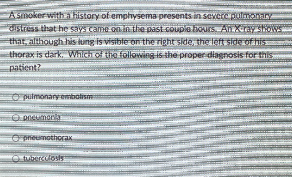 A smoker witha history of emphysema presents in severe pulmonary
distress that he says came on in the past couple hours. An X-ray shows
that, although his lung is visible on the right side, the left side of his
thorax is dark, Which of the following Is the proper diagnosis for this.
patient?
O pulmonary embolism
O pneumonia
O pneumothorax
O tuberculosis
