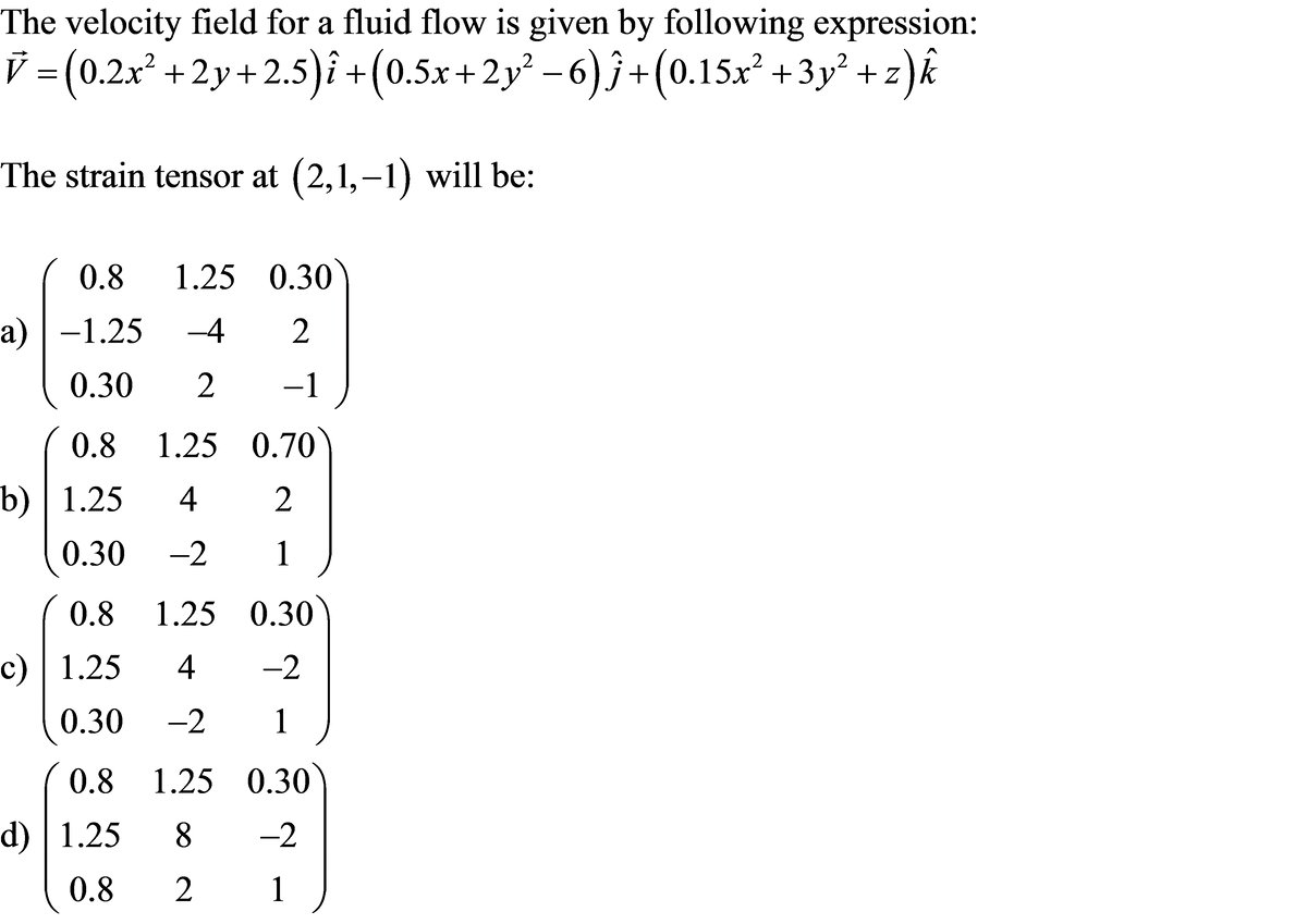 The velocity field for a fluid flow is given by following expression:
=(0.2x² + 2y+2.5)î +(0.5x+2y² – 6) ĵ+(0.15x² + 3y° + z)k
The strain tensor at (2,1,–1) will be:
0.8
1.25 0.30
a) | -1.25
-4
0.30
-1
(0.8 1.25 0.70
b) | 1.25
2
0.30
-2
1
0.8 1.25 0.30)
c) | 1.25
4
-2
0.30
-2
1
0.8 1.25 0.30
d) | 1.25
8.
-2
0.8
2
1
