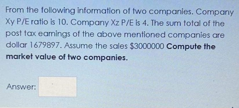 From the following information of two companies. Company
Xy P/E ratio is 10. Company Xz P/E is 4. The sum total of the
post tax earnings of the above mentioned companies are
dollar 1679897. Assume the sales $3000000 Compute the
market value of two companies.
Answer:
