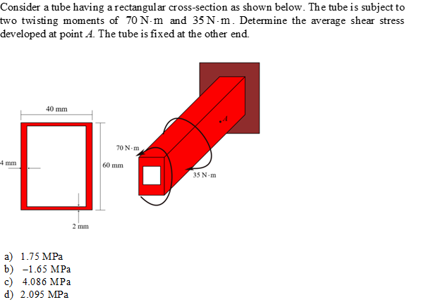 Consider a tube having a rectangular cross-section as shown below. The tube is subject to
two twisting moments of 70 N-m and 35 N-m. Determine the average shear stress
developed at point A. The tube is fixed at the other end.
40 mm
70 N-m
4 mm
60 mm
35 N m
2 mm
а) 1.75 MPа
b) -1.65 MPа
c) 4.086 MPa
d) 2.095 MPa
