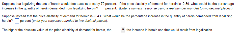 Suppose that legalizing the use of heroin would decrease its price by 79 percent. If the price elasticity of demand for heroin is -2.50, what would be the percentage
increase in the quantity of heroin demanded from legalizing heroin? percent. (Enter a numeric response using a real number rounded to two decimal places.)
Suppose instead that the price elasticity of demand for heroin is -0.43. What would be the percentage increase in the quantity of heroin demanded from legalizing
heroin? percent (enter your response rounded to two decimal places).
The higher the absolute value of the price elasticity of demand for heroin, the
the increase in heroin use that would result from legalization.