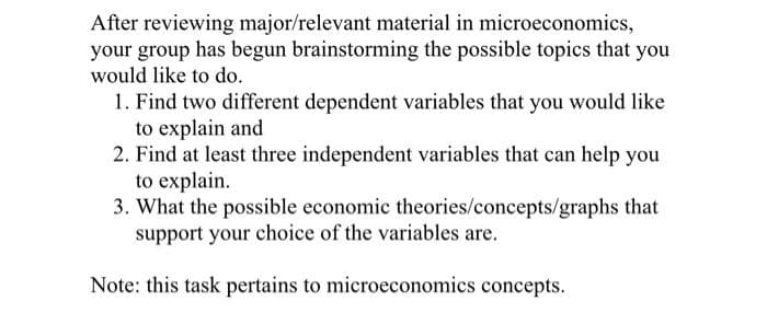 After reviewing major/relevant material in microeconomics,
your group has begun brainstorming the possible topics that you
would like to do.
1. Find two different dependent variables that you would like
to explain and
2. Find at least three independent variables that can help you
to explain.
3. What the possible economic theories/concepts/graphs that
support your choice of the variables are.
Note: this task pertains to microeconomics concepts.