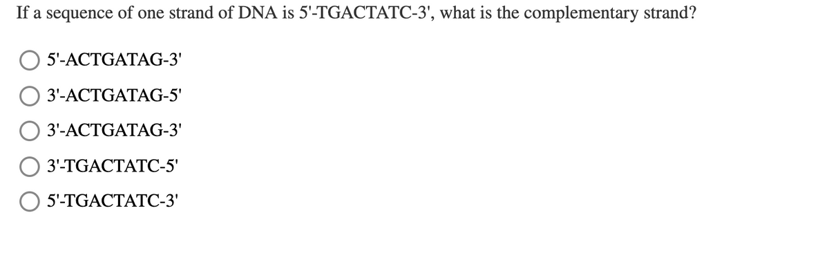 If a sequence of one strand of DNA is 5'-TGACTATC-3', what is the complementary strand?
5'-ACTGATAG-3'
3'-ACTGATAG-5'
3'-ACTGATAG-3'
3'-TGACTATC-5'
5'-TGACTATC-3'
