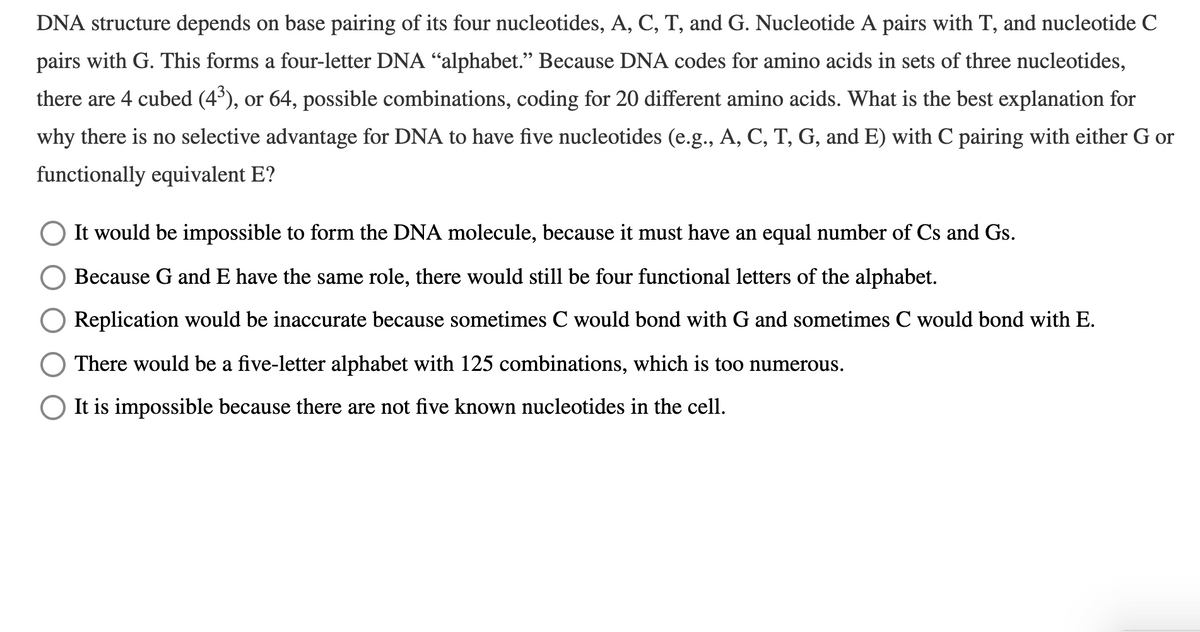DNA structure depends on base pairing of its four nucleotides, A, C, T, and G. Nucleotide A pairs with T, and nucleotide C
pairs with G. This forms a four-letter DNA “alphabet." Because DNA codes for amino acids in sets of three nucleotides,
there are 4 cubed (4'), or 64, possible combinations, coding for 20 different amino acids. What is the best explanation for
why there is no selective advantage for DNA to have five nucleotides (e.g., A, C, T, G, and E) with C pairing with either G or
functionally equivalent E?
It would be impossible to form the DNA molecule, because it must have an equal number of Cs and Gs.
Because G and E have the same role, there would still be four functional letters of the alphabet.
Replication would be inaccurate because sometimes C would bond with G and sometimes C would bond with E.
There would be a five-letter alphabet with 125 combinations, which is too numerous.
It is impossible because there are not five known nucleotides in the cell.
