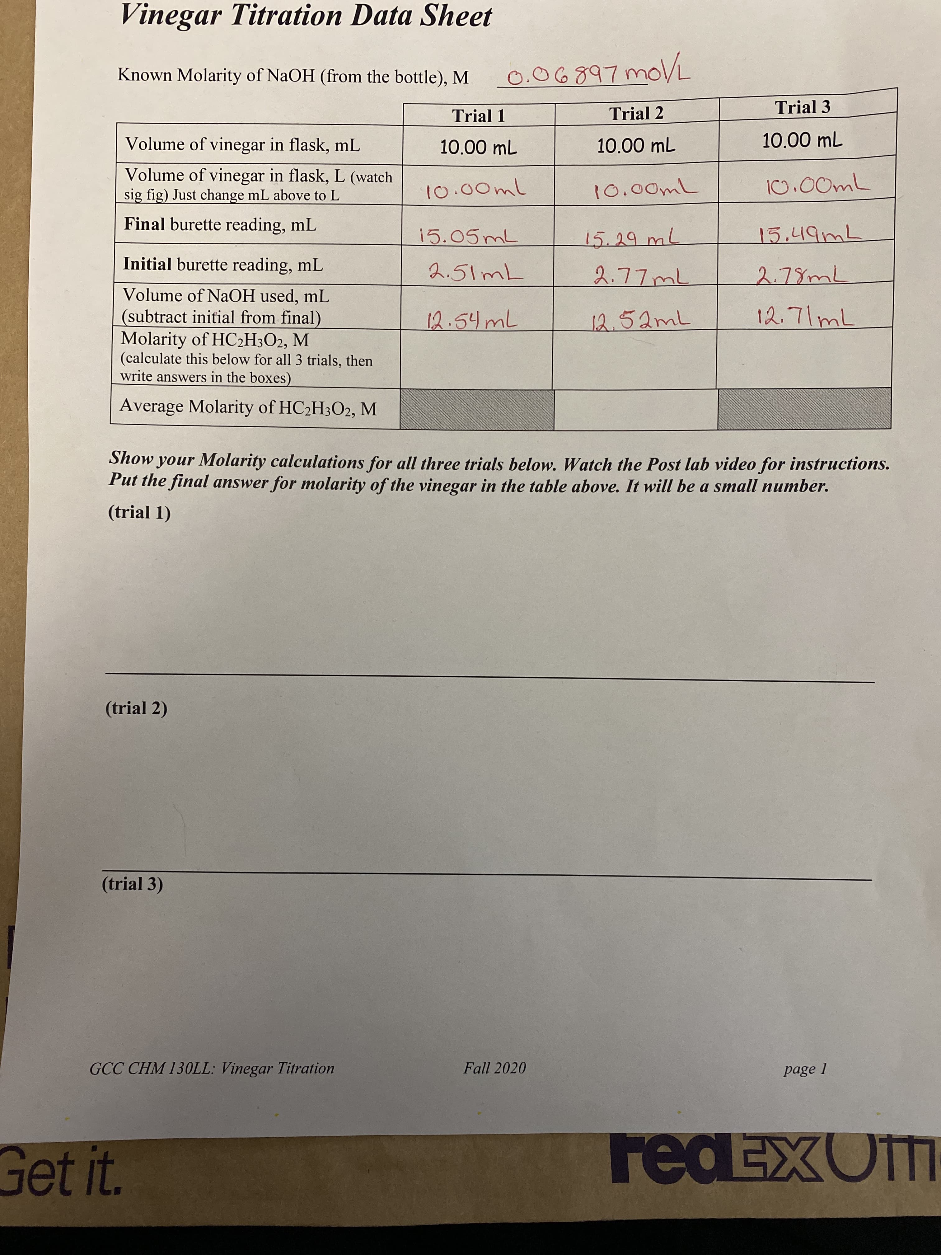 Vinegar Titration Data Sheet
Known Molarity of NaOH (from the bottle), M
0.06897moVL
Trial 1
Trial 2
Trial 3
Volume of vinegar in flask, mL
10.00 mL
10.00 mL
10.00 mL
Volume of vinegar in flask, L (watch
sig fig) Just change mL above to L
10,00mL
500ml
Final burette reading, mL
15.05ML
15.29mL
15,49ML
Initial burette reading, mL
2.51ML
Volume of NaOH used, mL
(subtract initial from final)
Molarity of HC2H3O2, M
(calculate this below for all 3 trials, then
write answers in the boxes)
12.54ML
12.52mL
12.71mL
Average Molarity of HC2H3O2, M
Show your Molarity calculations for all three trials below. Watch the Post lab video for instructions.
Put the final answer for molarity of the vinegar in the table above. It will be a small number.
(trial 1)
(trial 2)
(trial 3)
GCC CHM 13OLL: Vinegar Titration
Fall 2020
page 1
Get it.
