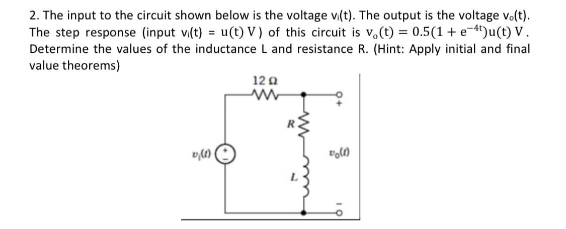 2. The input to the circuit shown below is the voltage vi(t). The output is the voltage vo(t).
The step response (input vi(t)
Determine the values of the inductance L and resistance R. (Hint: Apply initial and final
value theorems)
u(t) V) of this circuit is v.(t) = 0.5(1 + e¬4')u(t) V .
%3D
12 Q
R.

