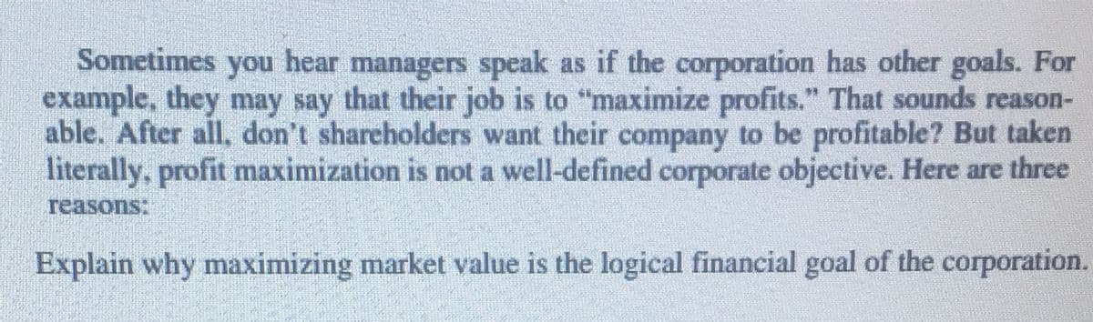 managers speak as if the corporation has other goals. For
example, they may say that their job is to "maximize profits." That sounds reason-
able. After all, don't shareholders want their company to be profitable? But taken
literally, profit maximization is not a well-defined corporate objective. Here are three
Sometimes
you
hear
reasons:
Explain why maximizing market value is the logical financial goal of the corporation.
