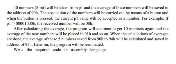 10 numbers (8-bit) will be taken from pl and the average of these numbers will be saved to
the address of 90h. The acquisition of the numbers will be carried out by means of a button and
when the button is pressed, the current pl value will be accepted as a number. For example; If
pl-> 00001000b, the received number will be 08h.
After calculating the average, the program will continue to get 10 numbers again and the
average of the new numbers will be placed in 91h and so on. When the calculations of averages
are done, the average of these 5 numbers saved from 90h to 94h will be calculated and saved in
address of 95h. Later on, the program will be terminated.
Write the required code in assembly language.

