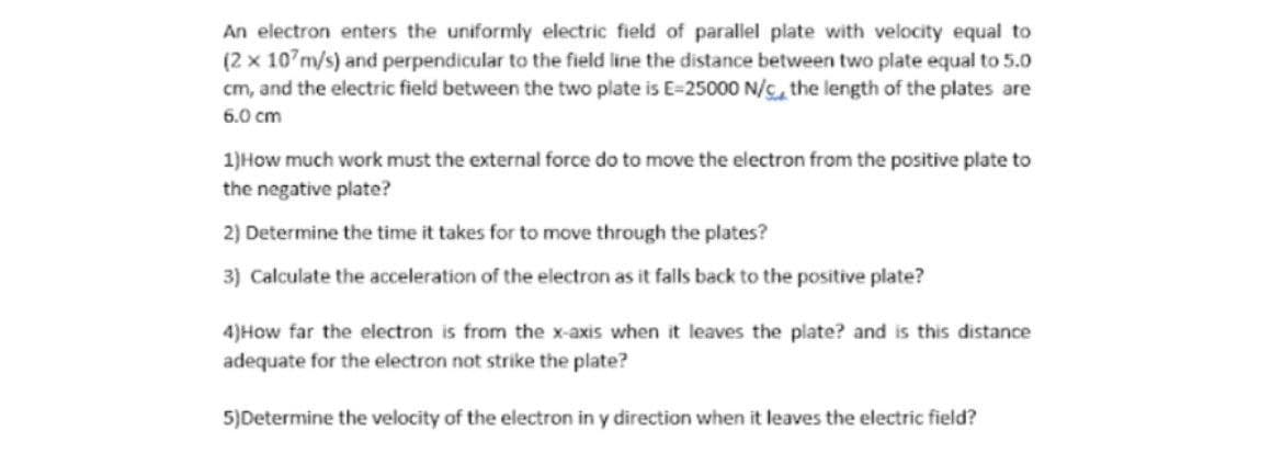 An electron enters the uniformly electric field of parallel plate with velocity equal to
(2 x 10 m/s) and perpendicular to the field line the distance between two plate equal to 5.0
cm, and the electric field between the two plate is E-25000 N/c, the length of the plates are
6.0 cm
1)How much work must the external force do to move the electron from the positive plate to
the negative plate?
2) Determine the time it takes for to move through the plates?
3) Calculate the acceleration of the electron as it falls back to the positive plate?
4)How far the electron is from the x-axis when it leaves the plate? and is this distance
adequate for the electron not strike the plate?
5)Determine the velocity of the electron in y direction when it leaves the electric field?
