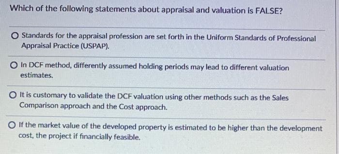 Which of the following statements about appraisal and valuation is FALSE?
O Standards for the appraisal profession are set forth in the Uniform Standards of Professional
Appraisal Practice (USPAP).
O In DCF method, differently assumed holding periods may lead to different valuation
estimates.
O It is customary to validate the DCF valuation using other methods such as the Sales
Comparison approach and the Cost approach.
O If the market value of the developed property is estimated to be higher than the development
cost, the project if financially feasible.