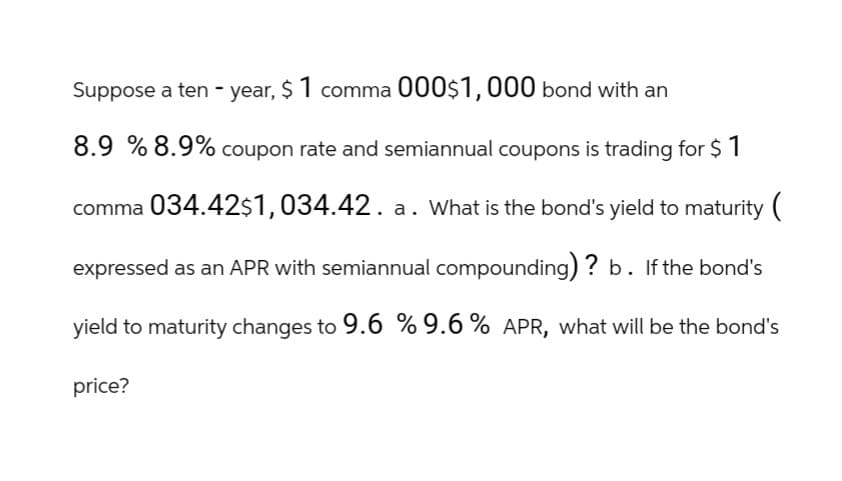 Suppose a ten-year, $ 1 comma 000$1,000 bond with an
8.9 % 8.9% coupon rate and semiannual coupons is trading for $ 1
comma 034.42$1,034.42. a. What is the bond's yield to maturity (
expressed as an APR with semiannual compounding) ? b. If the bond's
yield to maturity changes to 9.6 % 9.6 % APR, what will be the bond's
price?