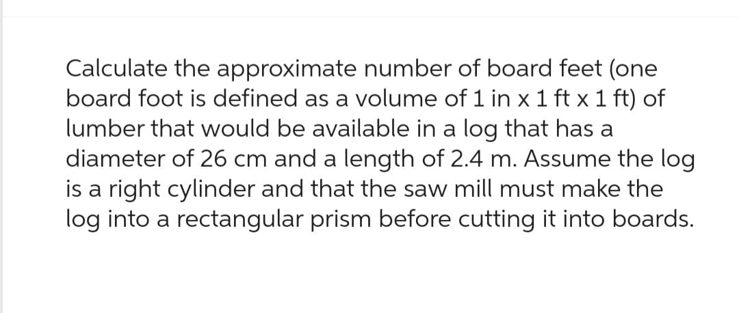 Calculate the approximate number of board feet (one
board foot is defined as a volume of 1 in x 1 ft x 1 ft) of
lumber that would be available in a log that has a
diameter of 26 cm and a length of 2.4 m. Assume the log
is a right cylinder and that the saw mill must make the
log into a rectangular prism before cutting it into boards.