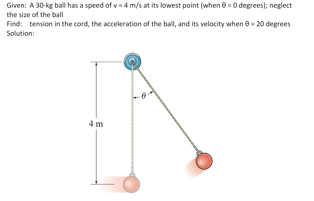 Given: A 30-kg ball has a speed of v = 4 m/s at its lowest point (when 0 = 0 degrees); neglect
the size of the ball
Find: tension in the cord, the acceleration of the ball, and its velocity when 0 = 20 degrees
Solution:
4 m