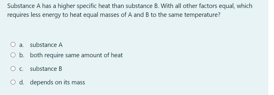 Substance A has a higher specific heat than substance B. With all other factors equal, which
requires less energy to heat equal masses of A and B to the same temperature?
a. substance A
O b. both require same amount of heat
O c. substance B
d. depends on its mass
