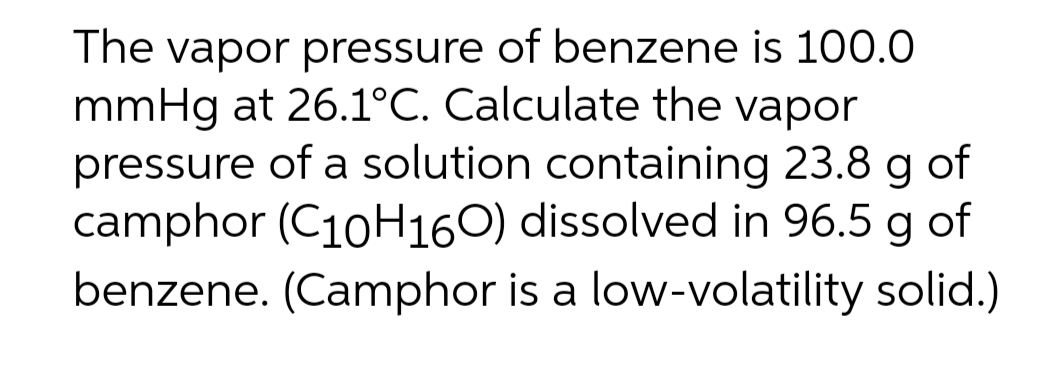 The vapor pressure of benzene is 100.0
mmHg at 26.1°C. Calculate the vapor
pressure of a solution containing 23.8 g of
camphor (C10H160) dissolved in 96.5 g of
benzene. (Camphor is a low-volatility solid.)