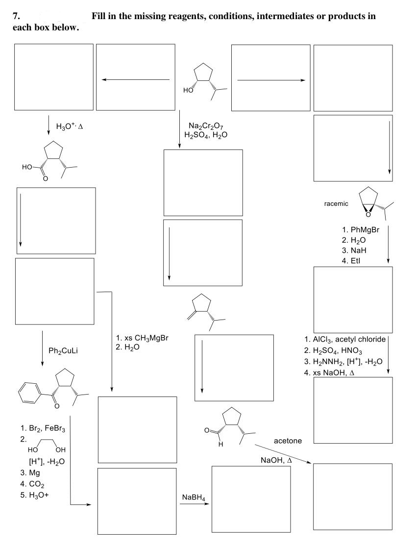 7.
each box below.
HO
|H₂0¹ A
Ph₂CuLi
1. Br₂, FeBr31
2.
HO OH
[H], -H₂O
3. Mg
4. CO2
5. H3O+
Fill in the missing reagents, conditions, intermediates or products in
1. xs CH 3MgBr
2. H₂O
HO
Na₂Cr₂O7
H₂SO4, H₂O
NaBH4
acetone
NaOH, A
racemic
1. PhMgBr
2. H₂O
3. NaH
4. Etl
1. AICI3, acetyl chloride
2. H₂SO4, HNO3
3. H₂NNH₂, [H], -H₂O
4. xs NaOH, A