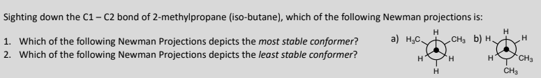 Sighting down the C1-C2 bond of 2-methylpropane (iso-butane), which of the following Newman projections is:
H
a) H₂C
1. Which of the following Newman Projections depicts the most stable conformer?
2. Which of the following Newman Projections depicts the least stable conformer?
H
H
CH³ b) H₂
H
H
H
H
CH3
CH3