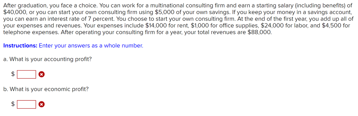 After graduation, you face a choice. You can work for a multinational consulting firm and earn a starting salary (including benefits) of
$40,000, or you can start your own consulting firm using $5,000 of your own savings. If you keep your money in a savings account,
you can earn an interest rate of 7 percent. You choose to start your own consulting firm. At the end of the first year, you add up all of
your expenses and revenues. Your expenses include $14,000 for rent, $1,000 for office supplies, $24,000 for labor, and $4,500 for
telephone expenses. After operating your consulting firm for a year, your total revenues are $88,000.
Instructions: Enter your answers as a whole number.
a. What is your accounting profit?
$
b. What is your economic profit?
$
%24
