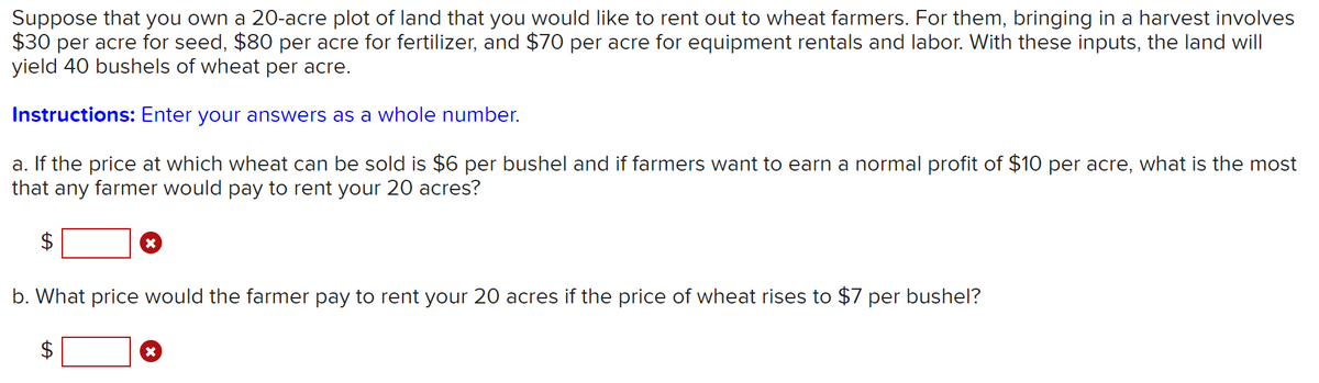 Suppose that you own a 20-acre plot of land that you would like to rent out to wheat farmers. For them, bringing in a harvest involves
$30 per acre for seed, $80 per acre for fertilizer, and $70 per acre for equipment rentals and labor. With these inputs, the land will
yield 40 bushels of wheat per acre.
Instructions: Enter your answers as a whole number.
a. If the price at which wheat can be sold is $6 per bushel and if farmers want to earn a normal profit of $10 per acre, what is the most
that any farmer would pay to rent your 20 acres?
$
b. What price would the farmer pay to rent your 20 acres if the price of wheat rises to $7 per bushel?
%24
