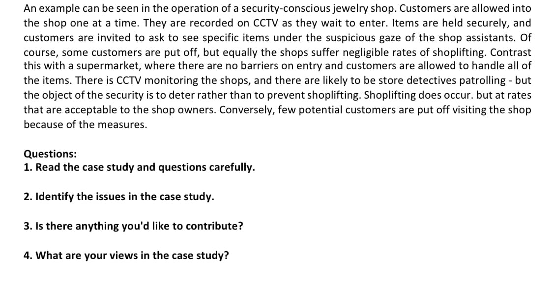 An example can be seen in the operation of a security-conscious jewelry shop. Customers are allowed into
the shop one at a time. They are recorded on CCTV as they wait to enter. Items are held securely, and
customers are invited to ask to see specific items under the suspicious gaze of the shop assistants. Of
course, some customers are put off, but equally the shops suffer negligible rates of shoplifting. Contrast
this with a supermarket, where there are no barriers on entry and customers are allowed to handle all of
the items. There is CCTV monitoring the shops, and there are likely to be store detectives patrolling - but
the object of the security is to deter rather than to prevent shoplifting. Shoplifting does occur. but at rates
that are acceptable to the shop owners. Conversely, few potential customers are put off visiting the shop
because of the measures.
Questions:
1. Read the case study and questions carefully.
2. Identify the issues in the case study.
3. Is there anything
ou'd like to contribute?
4. What are your views in the case study?
