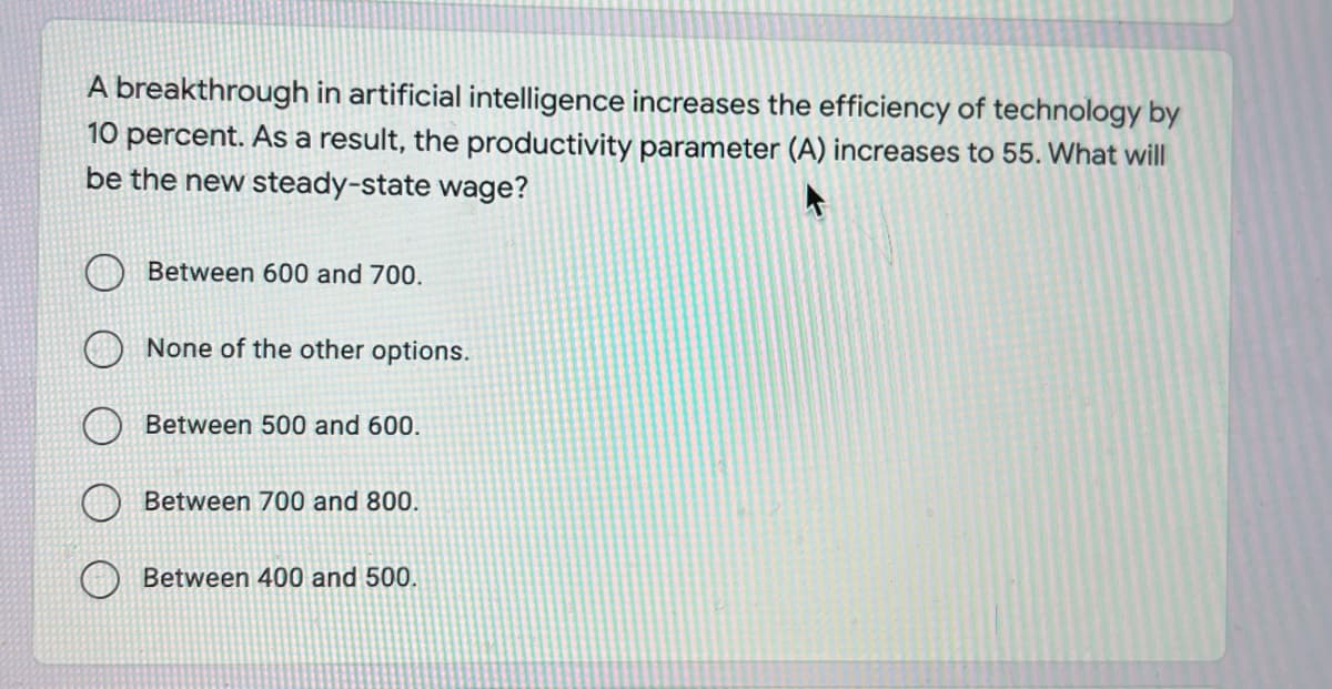 A breakthrough in artificial intelligence increases the efficiency of technology by
10 percent. As a result, the productivity parameter (A) increases to 55. What will
be the new steady-state wage?
Between 600 and 700.
None of the other options.
Between 500 and 600.
Between 700 and 800.
Between 400 and 500.
